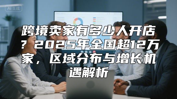 跨境卖家有多少人开店？2025年全国超12万家，区域分布与增长机遇解析