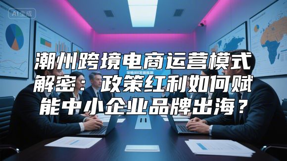 潮州跨境电商运营模式解密：政策红利如何赋能中小企业品牌出海？