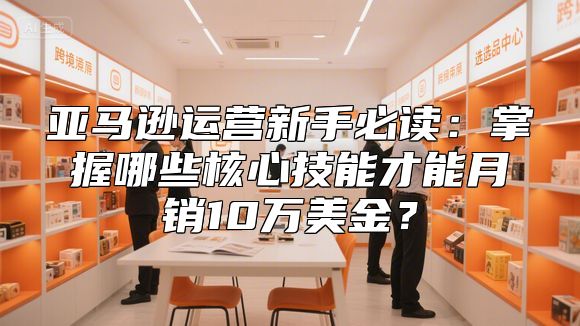 亚马逊运营新手必读：掌握哪些核心技能才能月销10万美金？