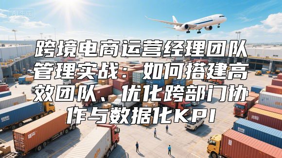 跨境电商运营经理团队管理实战：如何搭建高效团队、优化跨部门协作与数据化KPI