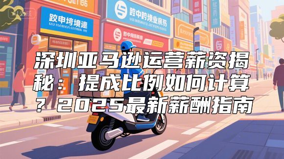 深圳亚马逊运营薪资揭秘：提成比例如何计算？2025最新薪酬指南