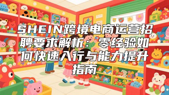 SHEIN跨境电商运营招聘要求解析：零经验如何快速入行与能力提升指南