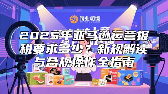 2025年亚马逊运营报税要求多少？新规解读与合规操作全指南