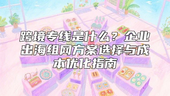 跨境专线是什么？企业出海组网方案选择与成本优化指南