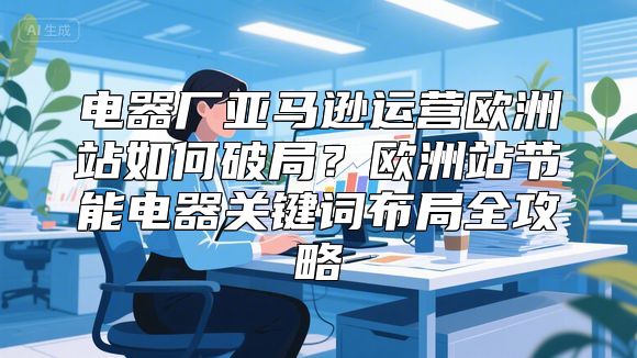 电器厂亚马逊运营欧洲站如何破局？欧洲站节能电器关键词布局全攻略