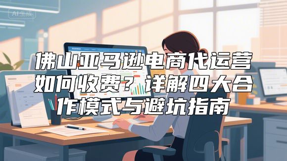 佛山亚马逊电商代运营如何收费？详解四大合作模式与避坑指南