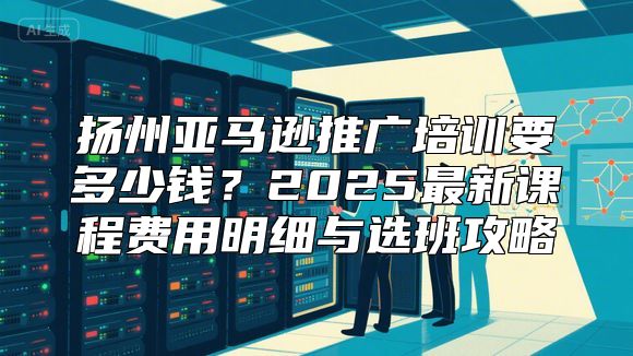 扬州亚马逊推广培训要多少钱？2025最新课程费用明细与选班攻略