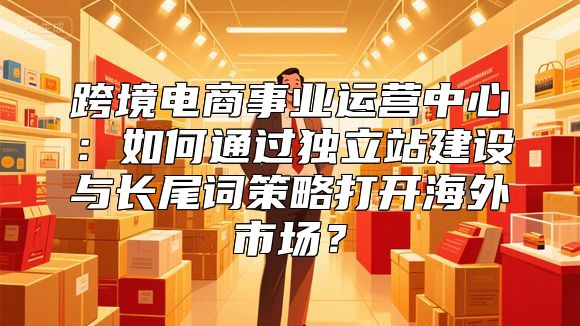 跨境电商事业运营中心：如何通过独立站建设与长尾词策略打开海外市场？