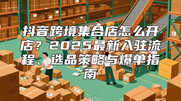 抖音跨境集合店怎么开店？2025最新入驻流程、选品策略与爆单指南