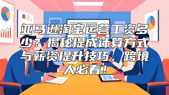 亚马逊淘宝运营工资多少？揭秘提成计算方式与薪资提升技巧，跨境人必看！