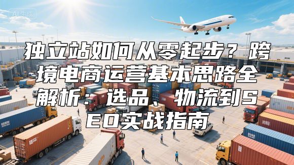 独立站如何从零起步？跨境电商运营基本思路全解析：选品、物流到SEO实战指南
