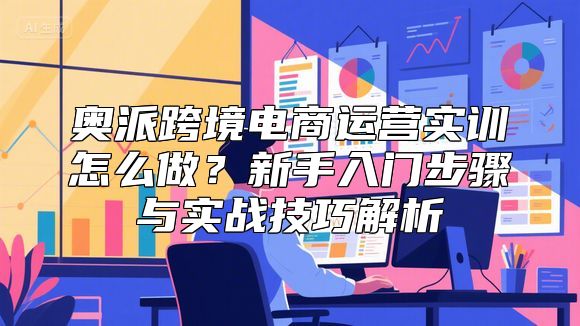 奥派跨境电商运营实训怎么做？新手入门步骤与实战技巧解析