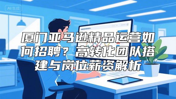 厦门亚马逊精品运营如何招聘？高转化团队搭建与岗位薪资解析