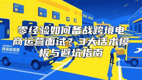 零经验如何备战跨境电商运营面试？3大话术模板与避坑指南