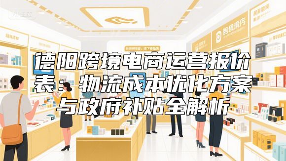 德阳跨境电商运营报价表：物流成本优化方案与政府补贴全解析