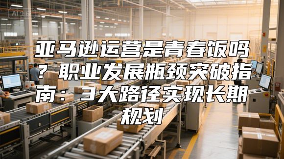 亚马逊运营是青春饭吗？职业发展瓶颈突破指南：3大路径实现长期规划