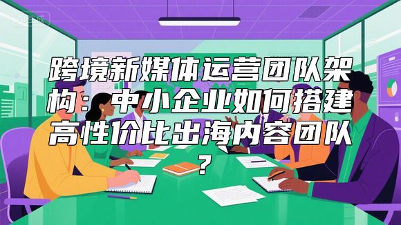 跨境新媒体运营团队架构：中小企业如何搭建高性价比出海内容团队？