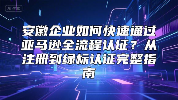 安徽企业如何快速通过亚马逊全流程认证？从注册到绿标认证完整指南
