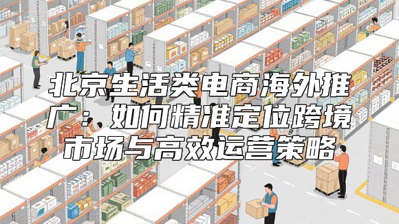 北京生活类电商海外推广：如何精准定位跨境市场与高效运营策略