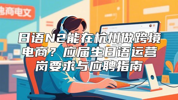 日语N2能在杭州做跨境电商？应届生日语运营岗要求与应聘指南