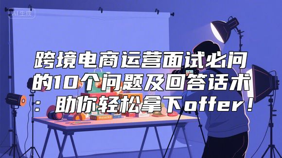 跨境电商运营面试必问的10个问题及回答话术：助你轻松拿下offer！