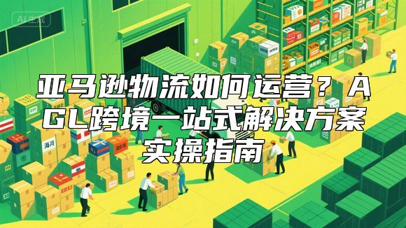 亚马逊物流如何运营？AGL跨境一站式解决方案实操指南