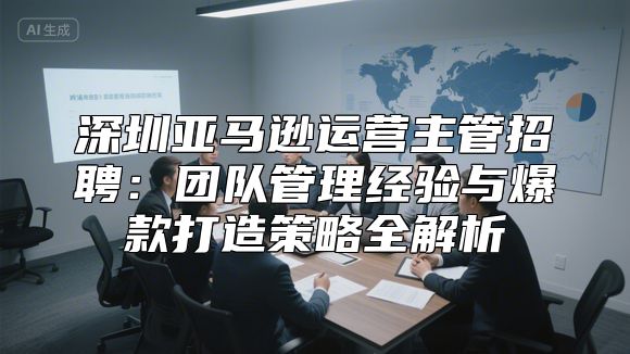 深圳亚马逊运营主管招聘：团队管理经验与爆款打造策略全解析