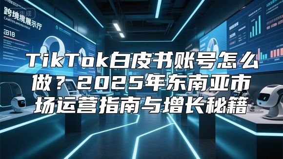 TikTok白皮书账号怎么做？2025年东南亚市场运营指南与增长秘籍