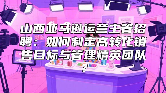 山西亚马逊运营主管招聘：如何制定高转化销售目标与管理精英团队？