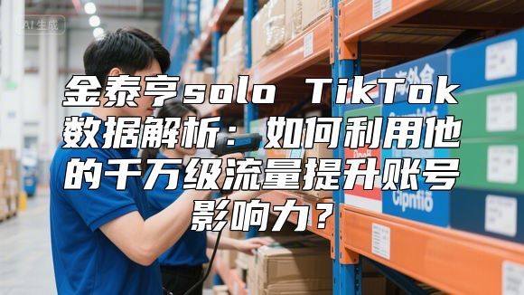 金泰亨solo TikTok数据解析：如何利用他的千万级流量提升账号影响力？