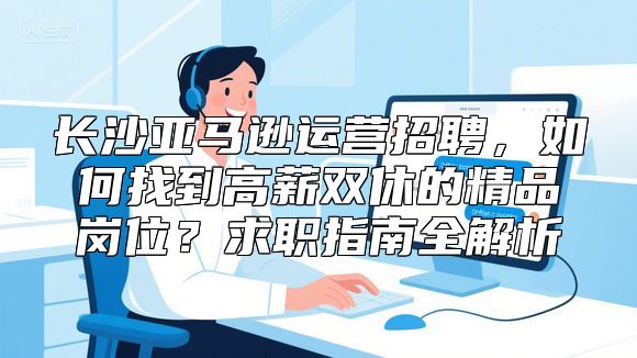 长沙亚马逊运营招聘，如何找到高薪双休的精品岗位？求职指南全解析