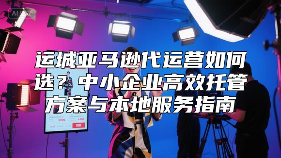 运城亚马逊代运营如何选？中小企业高效托管方案与本地服务指南