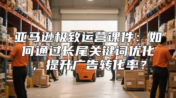 亚马逊极致运营课件：如何通过长尾关键词优化，提升广告转化率？