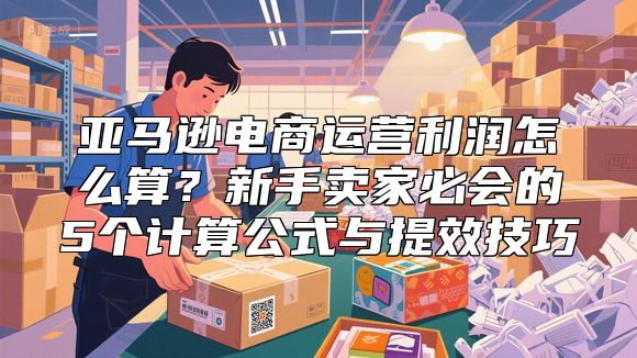 亚马逊电商运营利润怎么算？新手卖家必会的5个计算公式与提效技巧