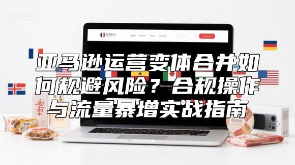 亚马逊运营变体合并如何规避风险？合规操作与流量暴增实战指南