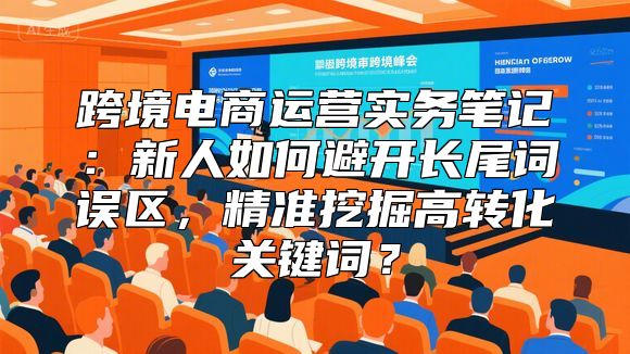 跨境电商运营实务笔记：新人如何避开长尾词误区，精准挖掘高转化关键词？