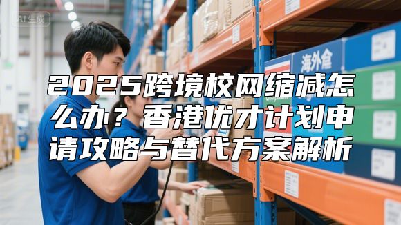 2025跨境校网缩减怎么办？香港优才计划申请攻略与替代方案解析