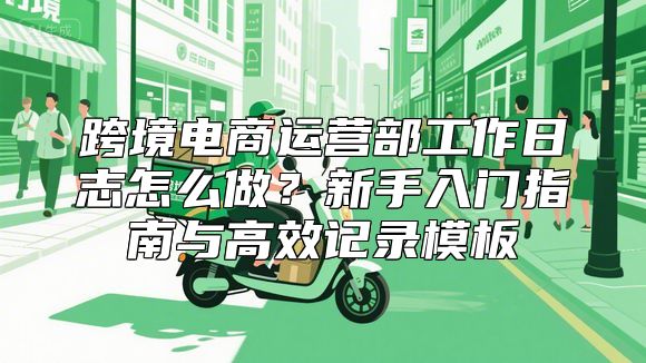 跨境电商运营部工作日志怎么做？新手入门指南与高效记录模板
