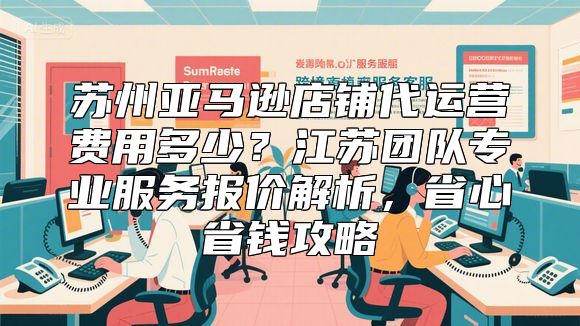 苏州亚马逊店铺代运营费用多少？江苏团队专业服务报价解析，省心省钱攻略