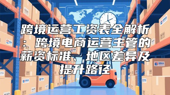 跨境运营工资表全解析：跨境电商运营主管的薪资标准、地区差异及提升路径