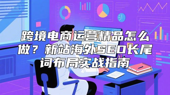 跨境电商运营精品怎么做？新站海外SEO长尾词布局实战指南