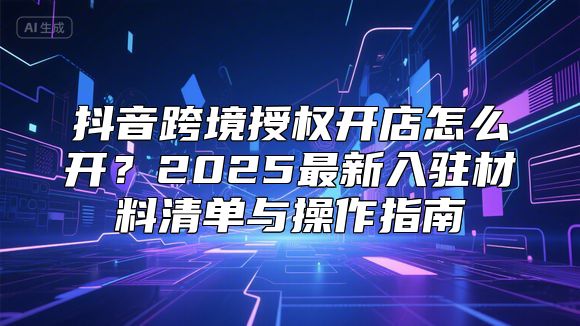 抖音跨境授权开店怎么开？2025最新入驻材料清单与操作指南
