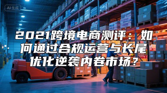2021跨境电商测评：如何通过合规运营与长尾优化逆袭内卷市场？
