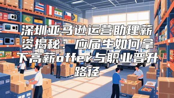 深圳亚马逊运营助理薪资揭秘：应届生如何拿下高薪offer与职业晋升路径