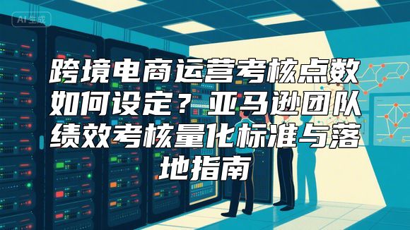 跨境电商运营考核点数如何设定？亚马逊团队绩效考核量化标准与落地指南