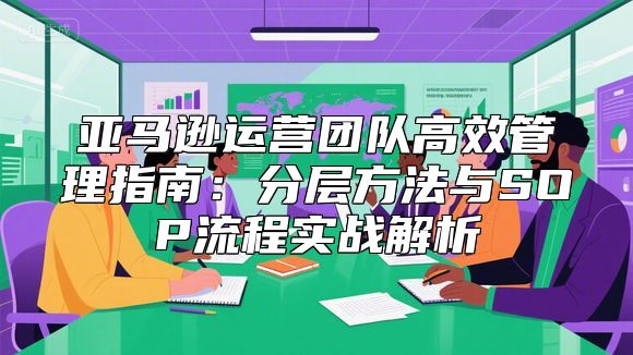 亚马逊运营团队高效管理指南：分层方法与SOP流程实战解析
