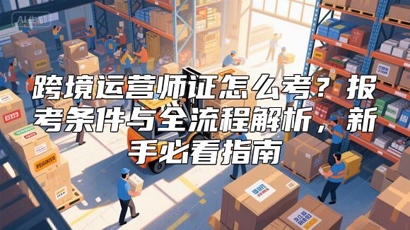 跨境运营师证怎么考？报考条件与全流程解析，新手必看指南