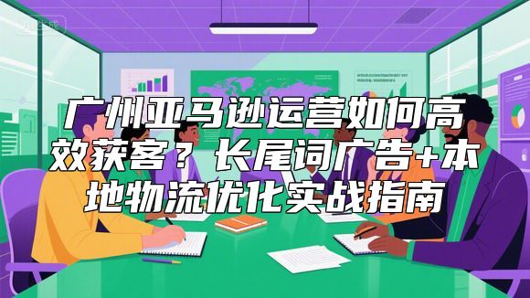 广州亚马逊运营如何高效获客？长尾词广告+本地物流优化实战指南