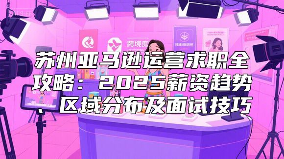 苏州亚马逊运营求职全攻略：2025薪资趋势、区域分布及面试技巧