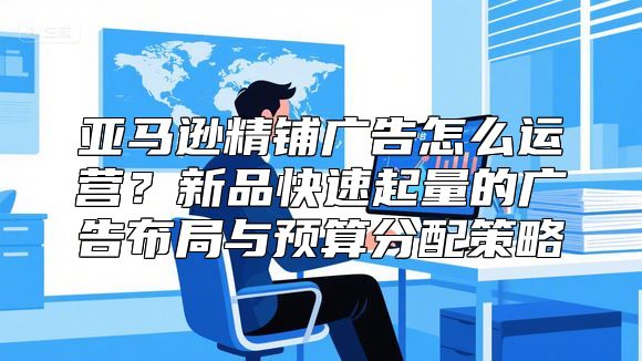 亚马逊精铺广告怎么运营？新品快速起量的广告布局与预算分配策略